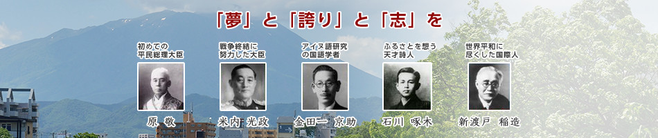 「夢」と「誇り」と「志」を　初めての平民総理大臣　原敬、戦争終結に努力した大臣　米内光政、アイヌ語研究の国語学者　金田一京助、盛岡ゆかりの天才詩人　石川啄木、世界平和に尽くした国際人　新渡戸稲造の顔写真