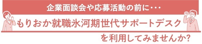 企業面談会の前に「もりおか就職氷河期世代サポートデスク」の活用がオススメです！ 職務経歴書作成のサポートやキャリアカウンセリングなど、企業面談会に向けて役に立つ「就活に関わる支援」を無料で受けることができます。 詳しくは、ページ下部「もりおか就職氷河期世代サポートデスク」の項目をご確認ください。