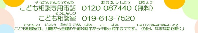 こども相談専用電話0120-087440（無料）、こども相談室019-613-7520　こども相談室は、月曜から金曜の午前8時半から午後5時半までです。（祝日、年末年始を除く）