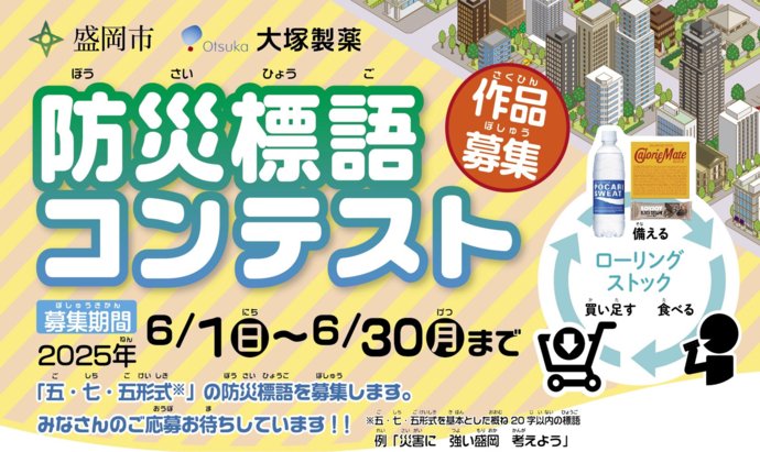 盛岡市と大塚製薬が共催で防災標語コンテストを実施します。募集期間は、6月1日日曜日から6月30日月曜日までです。「五・七・五」※形式の防災標語を募集します。皆さんのご応募お待ちしています。※五・七・五形式を基本とした概ね20字以内の標語。例「災害に　強い盛岡　考えよう」