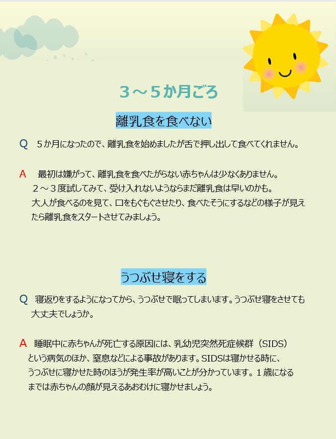 3~5か月頃 離乳食を食べない Q 5か月になったので、離乳食を始めましたが舌で押し出して食べてくれません。 A 最初は嫌がって、離乳食を食べたがらない赤ちゃんは少なくありません。2~3度試してみて、受け入れないようならまだ離乳食は早いのかも。大人が食べるのを見て、口をもぐもぐさせたり、食べたそうにするなどの様子が見えたら離乳食をスタートさせてみましょう。 うつぶせ寝をする Q 寝返りをするようになってから、うつぶせで眠ってしまいます。うつぶせ寝をさせても大丈夫でしょうか。 A 睡眠中に赤ちゃんが死亡する原因には、乳幼児突然死症候群(SIDS)という病気のほか、窒息などによる事故があります。SIDSは寝かせる時に、うつぶせに寝かせた時のほうが発生率が高いことが分かっています。1歳になるまでは赤ちゃんの顔が見えるあおむけに寝かせましょう。