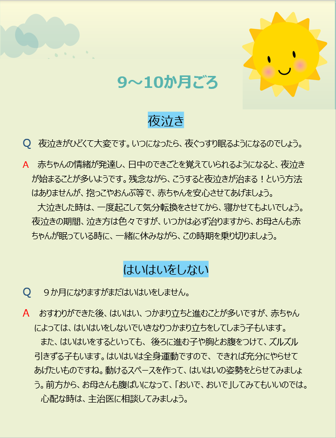 9~10か月ごろ 夜泣き Q 夜泣きがひどくて大変です。いつになったら、夜ぐっすり眠るようになるのでしょう。 A 赤ちゃんの情緒が発達し、日中のできごとを覚えていられるようになると、夜泣きが始まることが多いようです。残念ながら、こうすると夜泣きが治まる!という方法はありませんが、抱っこやおんぶ等で、赤ちゃんを安心させてあげましょう。大泣きした時は、一度起こして気分転換をさせてから、寝かせてもよいでしょう。夜泣きの期間、泣き方は色々ですが、いつかは必ず治りますから、お母さんも赤ちゃんが眠っている時に、一緒に休みながら、この時期を乗り切りましょう。 はいはいをしない Q 9か月になりますがまだはいはいをしません。 A おすわりができた後、はいはい、つかまり立ちと進むことが多いですが、赤ちゃんによっては、はいはいをしないでいきなりつかまり立ちをしてしまう子もいます。また、はいはいをするといっても、 後ろに進む子や胸とお腹をつけて、ズルズル引きずる子もいます。はいはいは全身運動ですので、 できれば充分にやらせてあげたいものですね。動けるスペースを作って、はいはいの姿勢をとらせてみましょう。前方から、お母さんも腹ばいになって、「おいで、おいで」してみてもいいのでは。心配な時は、主治医に相談してみましょう。