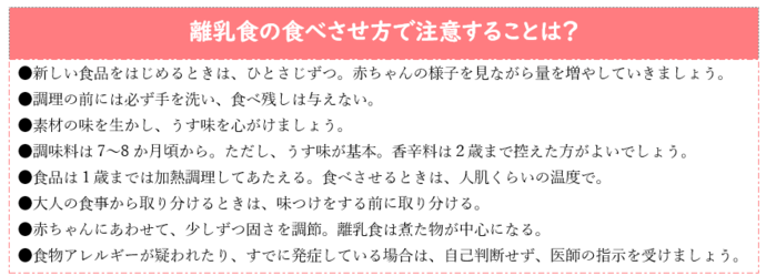 離乳食の食べさせ方で注意することは?新しい食品をはじめるときは、ひとさじずつ。赤ちゃんの様子を見ながら量を増やしていく。調理の前には必ず手を洗い、食べ残しは与えない。素材の味を生かし、うす味を心がけましょう。調味料は7 〜8 か月頃から。香辛料は2歳まで控えた方がよい。食品は1歳までは加熱調理してあたえる。食べさせる時は人肌くらいの温度で。大人の食事から取り分けるときは、味つけをする前に取り分ける。赤ちゃんにあわせて、少しずつ固さを調節。離乳食は煮た物が中心になる。食物アレルギーが疑われたり、すでに発症している場合は、自己判断せず、医師の指示を受けましょう。