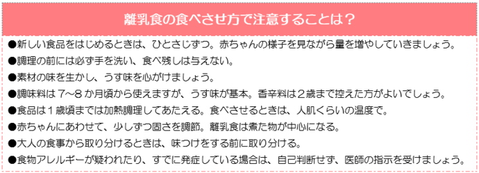 離乳食の食べさせ方で注意することは？新しい食品をはじめるときは、ひとさじずつ。赤ちゃんの様子を見ながら量を増やしていく。調理の前には必ず手を洗い、食べ残しは与えない。素材の味を生かし、うす味を心がけましょう。調味料は7 〜8 か月頃から。香辛料は2歳まで控えた方がよい。食品は1歳までは加熱調理してあたえる。食べさせる時は人肌くらいの温度で。赤ちゃんにあわせて、少しずつ固さを調節。離乳食は煮た物が中心になる。大人の食事から取り分けるときは、味つけをする前に取り分ける。食物アレルギーが疑われたり、すでに発症している場合は、自己判断せず、医師の指示を受けましょう。